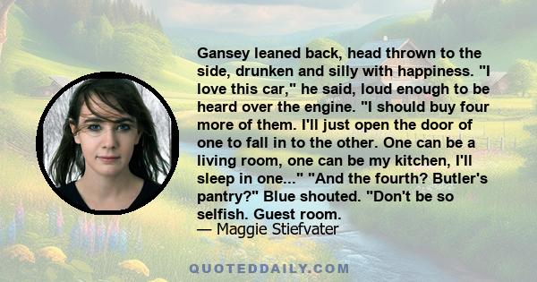 Gansey leaned back, head thrown to the side, drunken and silly with happiness. I love this car, he said, loud enough to be heard over the engine. I should buy four more of them. I'll just open the door of one to fall in 