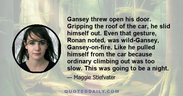 Gansey threw open his door. Gripping the roof of the car, he slid himself out. Even that gesture, Ronan noted, was wild-Gansey, Gansey-on-fire. Like he pulled himself from the car because ordinary climbing out was too