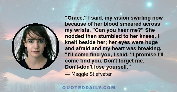 Grace, I said, my vision swirling now because of her blood smeared across my wrists, Can you hear me? She nodded then stumbled to her knees. I knelt beside her; her eyes were huge and afraid and my heart was breaking.