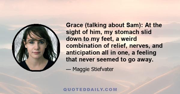 Grace (talking about Sam): At the sight of him, my stomach slid down to my feet, a weird combination of relief, nerves, and anticipation all in one, a feeling that never seemed to go away.