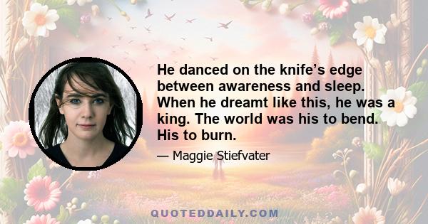 He danced on the knife’s edge between awareness and sleep. When he dreamt like this, he was a king. The world was his to bend. His to burn.