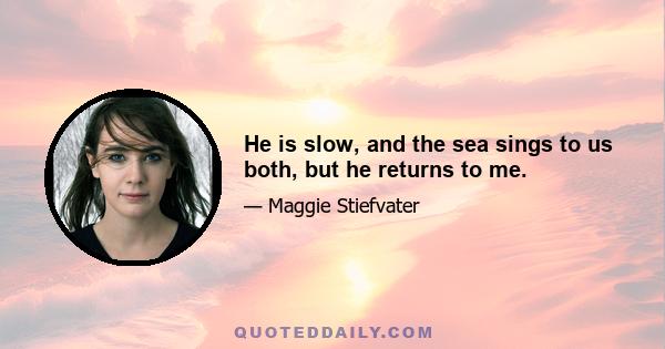 He is slow, and the sea sings to us both, but he returns to me.