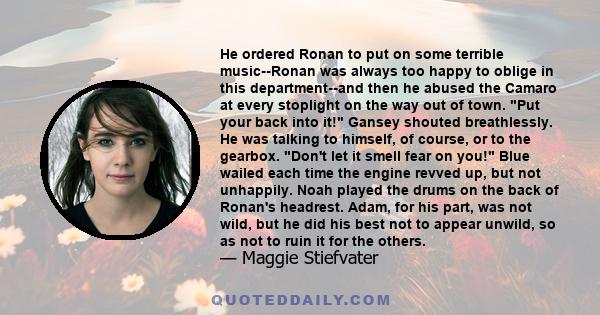 He ordered Ronan to put on some terrible music--Ronan was always too happy to oblige in this department--and then he abused the Camaro at every stoplight on the way out of town. Put your back into it! Gansey shouted