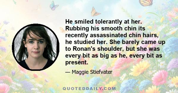 He smiled tolerantly at her. Rubbing his smooth chin its recently assassinated chin hairs, he studied her. She barely came up to Ronan's shoulder, but she was every bit as big as he, every bit as present.