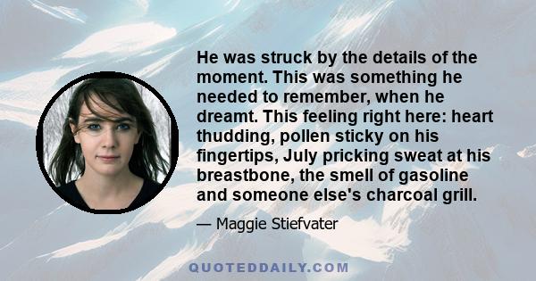 He was struck by the details of the moment. This was something he needed to remember, when he dreamt. This feeling right here: heart thudding, pollen sticky on his fingertips, July pricking sweat at his breastbone, the