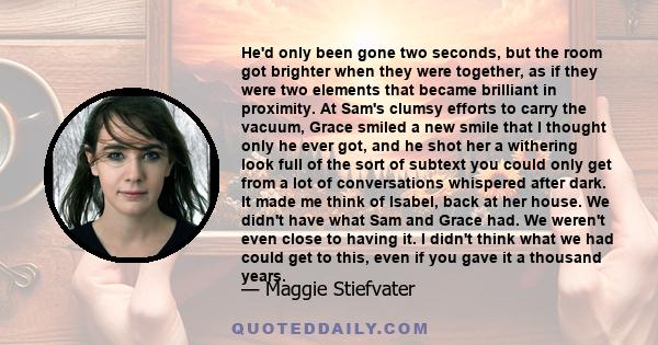 He'd only been gone two seconds, but the room got brighter when they were together, as if they were two elements that became brilliant in proximity. At Sam's clumsy efforts to carry the vacuum, Grace smiled a new smile