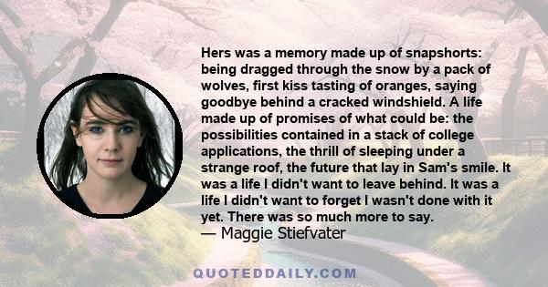 Hers was a memory made up of snapshorts: being dragged through the snow by a pack of wolves, first kiss tasting of oranges, saying goodbye behind a cracked windshield. A life made up of promises of what could be: the