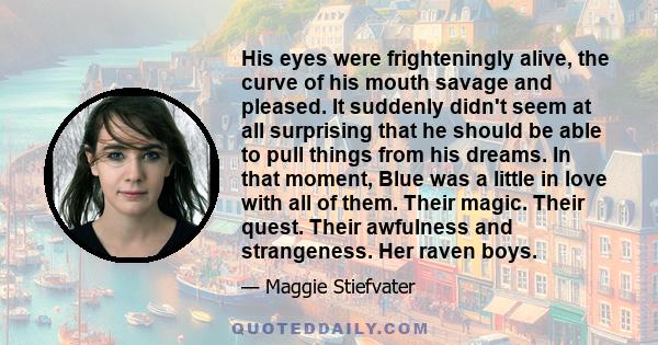 His eyes were frighteningly alive, the curve of his mouth savage and pleased. It suddenly didn't seem at all surprising that he should be able to pull things from his dreams. In that moment, Blue was a little in love