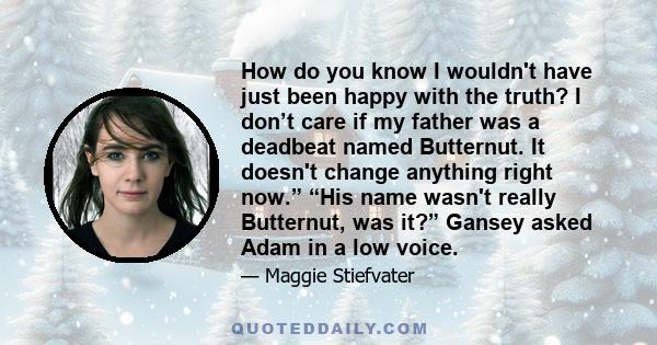 How do you know I wouldn't have just been happy with the truth? I don’t care if my father was a deadbeat named Butternut. It doesn't change anything right now.” “His name wasn't really Butternut, was it?” Gansey asked