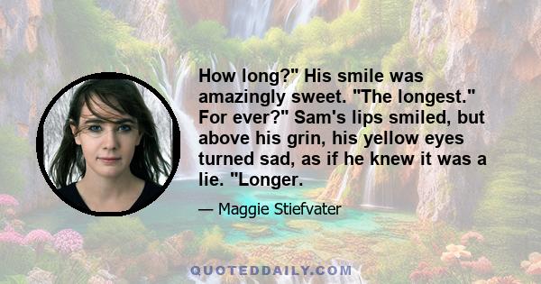 How long? His smile was amazingly sweet. The longest. For ever? Sam's lips smiled, but above his grin, his yellow eyes turned sad, as if he knew it was a lie. Longer.