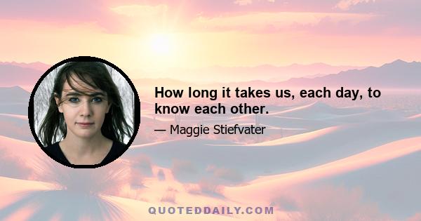 How long it takes us, each day, to know each other.