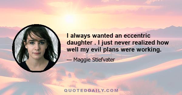 I always wanted an eccentric daughter . I just never realized how well my evil plans were working.