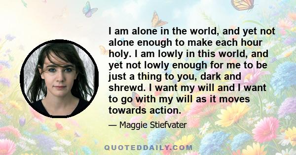 I am alone in the world, and yet not alone enough to make each hour holy. I am lowly in this world, and yet not lowly enough for me to be just a thing to you, dark and shrewd. I want my will and I want to go with my