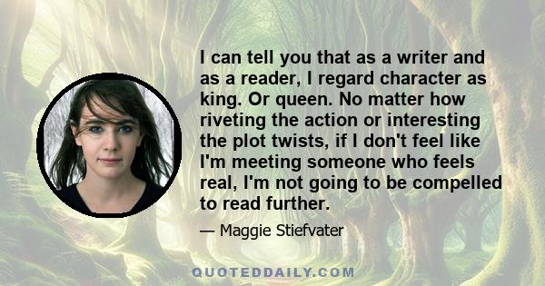 I can tell you that as a writer and as a reader, I regard character as king. Or queen. No matter how riveting the action or interesting the plot twists, if I don't feel like I'm meeting someone who feels real, I'm not