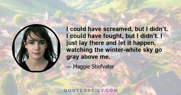 I could have screamed, but I didn’t. I could have fought, but I didn’t. I just lay there and let it happen, watching the winter-white sky go gray above me.