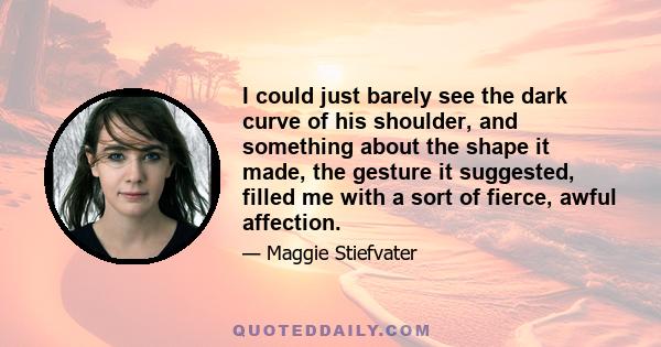 I could just barely see the dark curve of his shoulder, and something about the shape it made, the gesture it suggested, filled me with a sort of fierce, awful affection.