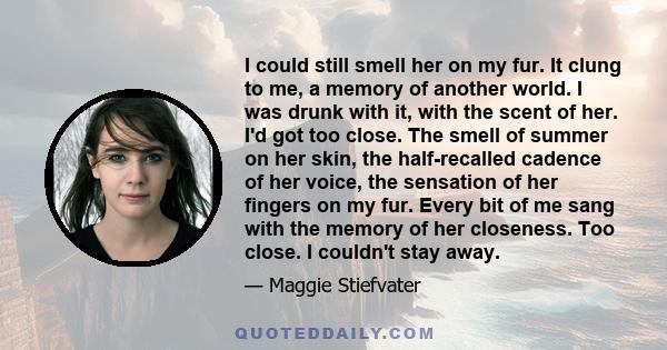 I could still smell her on my fur. It clung to me, a memory of another world. I was drunk with it, with the scent of her. I'd got too close. The smell of summer on her skin, the half-recalled cadence of her voice, the