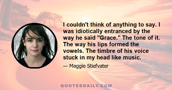 I couldn't think of anything to say. I was idiotically entranced by the way he said Grace. The tone of it. The way his lips formed the vowels. The timbre of his voice stuck in my head like music.