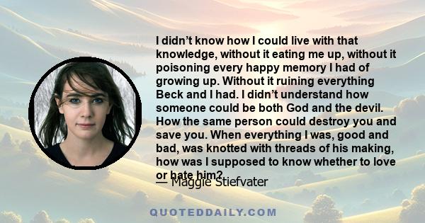 I didn’t know how I could live with that knowledge, without it eating me up, without it poisoning every happy memory I had of growing up. Without it ruining everything Beck and I had. I didn’t understand how someone