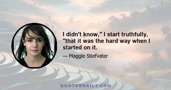 I didn't know, I start truthfully, that it was the hard way when I started on it.