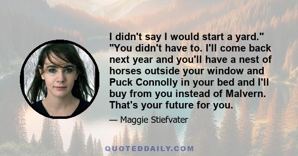 I didn't say I would start a yard. You didn't have to. I'll come back next year and you'll have a nest of horses outside your window and Puck Connolly in your bed and I'll buy from you instead of Malvern. That's your