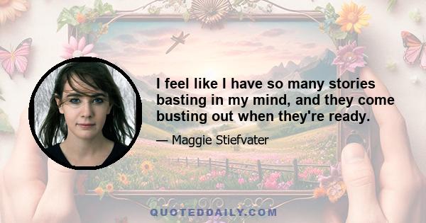 I feel like I have so many stories basting in my mind, and they come busting out when they're ready.