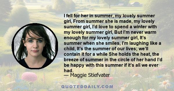 I fell for her in summer, my lovely summer girl, From summer she is made, my lovely summer girl, I’d love to spend a winter with my lovely summer girl, But I’m never warm enough for my lovely summer girl, It’s summer