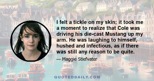 I felt a tickle on my skin; it took me a moment to realize that Cole was driving his die-cast Mustang up my arm. He was laughing to himself, hushed and infectious, as if there was still any reason to be quite.