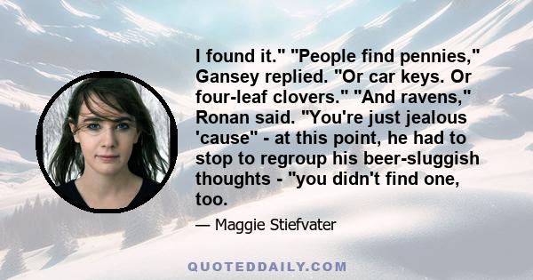 I found it. People find pennies, Gansey replied. Or car keys. Or four-leaf clovers. And ravens, Ronan said. You're just jealous 'cause - at this point, he had to stop to regroup his beer-sluggish thoughts - you didn't