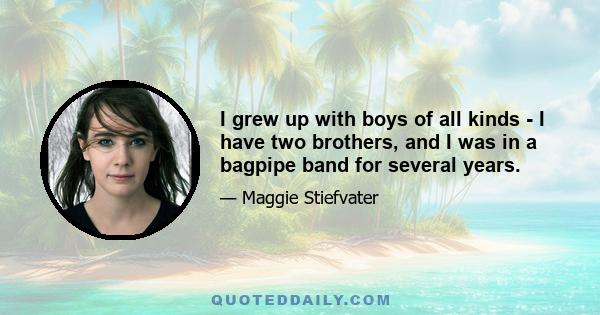 I grew up with boys of all kinds - I have two brothers, and I was in a bagpipe band for several years.