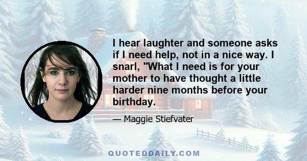 I hear laughter and someone asks if I need help, not in a nice way. I snarl, What I need is for your mother to have thought a little harder nine months before your birthday.