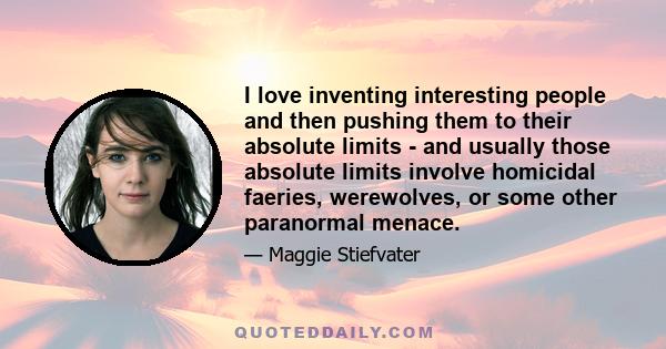 I love inventing interesting people and then pushing them to their absolute limits - and usually those absolute limits involve homicidal faeries, werewolves, or some other paranormal menace.