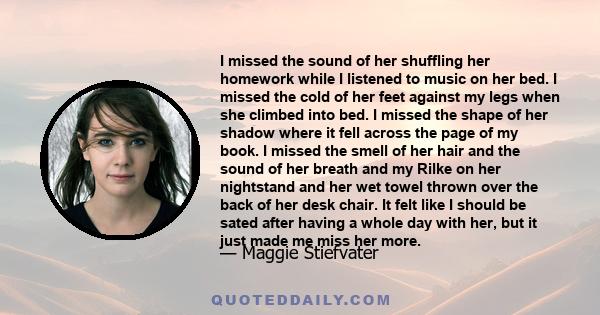 I missed the sound of her shuffling her homework while I listened to music on her bed. I missed the cold of her feet against my legs when she climbed into bed. I missed the shape of her shadow where it fell across the