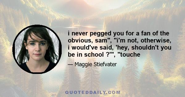 i never pegged you for a fan of the obvious, sam, i'm not, otherwise, i would've said, 'hey, shouldn't you be in school ?', touche