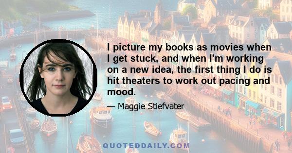 I picture my books as movies when I get stuck, and when I'm working on a new idea, the first thing I do is hit theaters to work out pacing and mood.