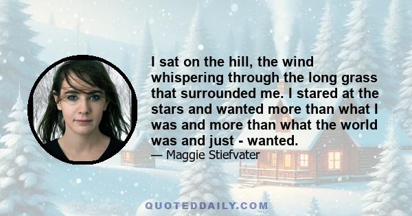 I sat on the hill, the wind whispering through the long grass that surrounded me. I stared at the stars and wanted more than what I was and more than what the world was and just - wanted.