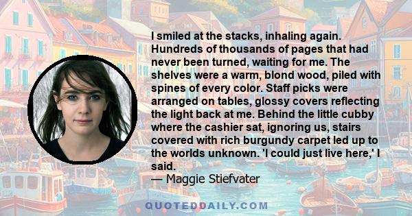 I smiled at the stacks, inhaling again. Hundreds of thousands of pages that had never been turned, waiting for me. The shelves were a warm, blond wood, piled with spines of every color. Staff picks were arranged on