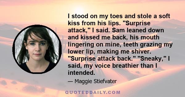 I stood on my toes and stole a soft kiss from his lips. Surprise attack, I said. Sam leaned down and kissed me back, his mouth lingering on mine, teeth grazing my lower lip, making me shiver. Surprise attack back.