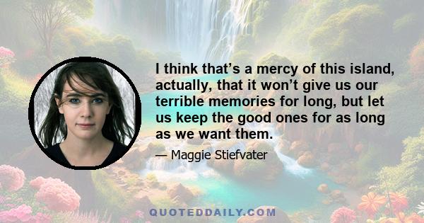 I think that’s a mercy of this island, actually, that it won’t give us our terrible memories for long, but let us keep the good ones for as long as we want them.