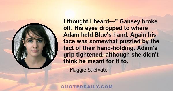 I thought I heard--- Gansey broke off. His eyes dropped to where Adam held Blue's hand. Again his face was somewhat puzzled by the fact of their hand-holding. Adam's grip tightened, although she didn't think he meant