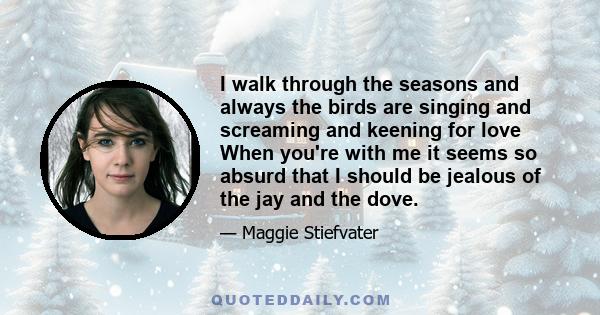 I walk through the seasons and always the birds are singing and screaming and keening for love When you're with me it seems so absurd that I should be jealous of the jay and the dove.