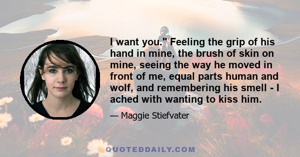 I want you. Feeling the grip of his hand in mine, the brush of skin on mine, seeing the way he moved in front of me, equal parts human and wolf, and remembering his smell - I ached with wanting to kiss him.