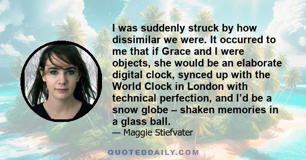 I was suddenly struck by how dissimilar we were. It occurred to me that if Grace and I were objects, she would be an elaborate digital clock, synced up with the World Clock in London with technical perfection, and I’d