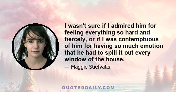 I wasn't sure if I admired him for feeling everything so hard and fiercely, or if I was contemptuous of him for having so much emotion that he had to spill it out every window of the house.