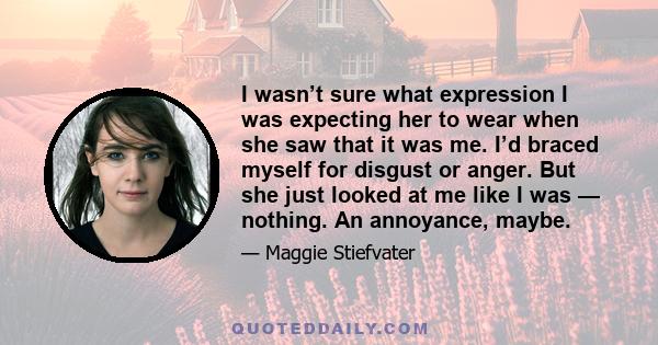 I wasn’t sure what expression I was expecting her to wear when she saw that it was me. I’d braced myself for disgust or anger. But she just looked at me like I was — nothing. An annoyance, maybe.