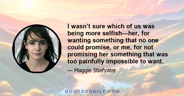 I wasn’t sure which of us was being more selfish—her, for wanting something that no one could promise, or me, for not promising her something that was too painfully impossible to want.