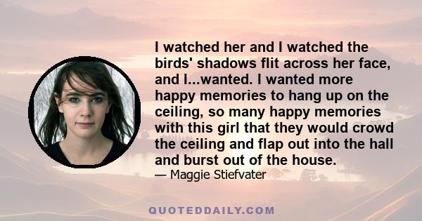 I watched her and I watched the birds' shadows flit across her face, and I...wanted. I wanted more happy memories to hang up on the ceiling, so many happy memories with this girl that they would crowd the ceiling and