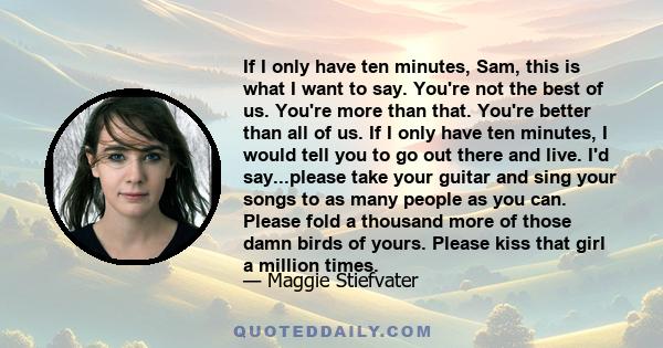 If I only have ten minutes, Sam, this is what I want to say. You're not the best of us. You're more than that. You're better than all of us. If I only have ten minutes, I would tell you to go out there and live. I'd