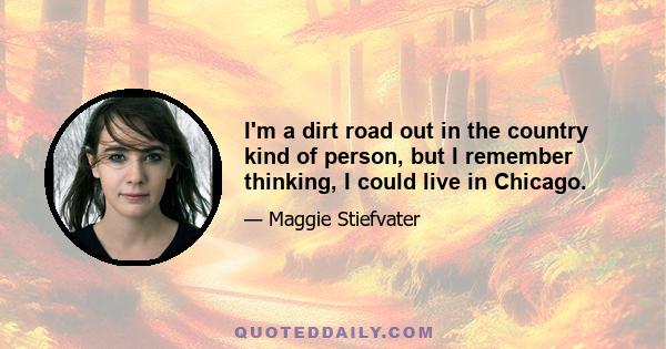 I'm a dirt road out in the country kind of person, but I remember thinking, I could live in Chicago.