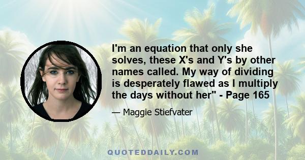 I'm an equation that only she solves, these X's and Y's by other names called. My way of dividing is desperately flawed as I multiply the days without her - Page 165